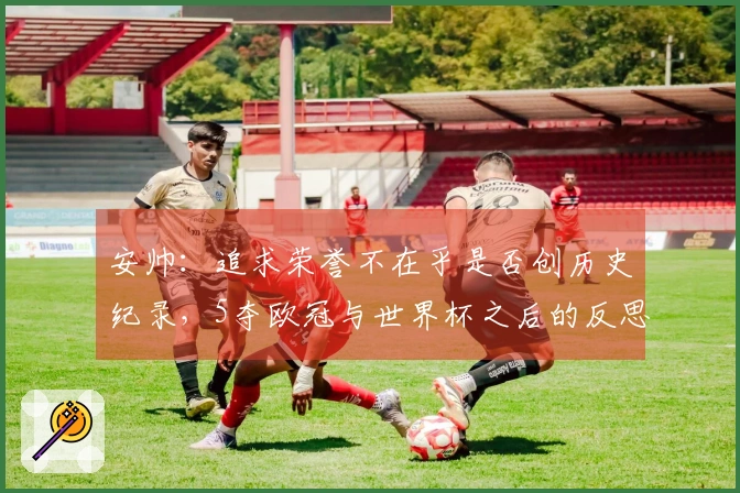 安帅：追求荣誉不在乎是否创历史纪录，5夺欧冠与世界杯之后的反思