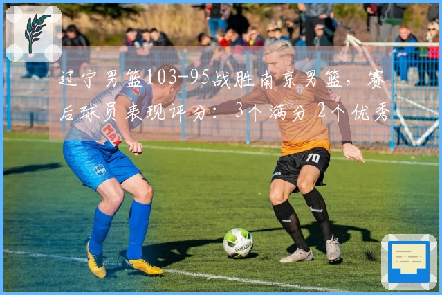 辽宁男篮103-95战胜南京男篮，赛后球员表现评分：3个满分 2个优秀 4个低迷
