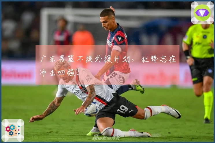 广东男篮不换外援计划，杜锋志在冲击四强？