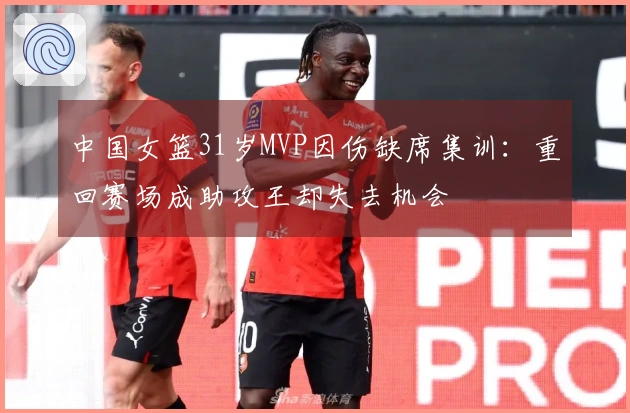 中国女篮31岁MVP因伤缺席集训：重回赛场成助攻王却失去机会