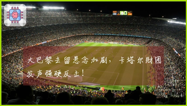 大巴黎去留悬念加剧，卡塔尔财团发声强硬反击！