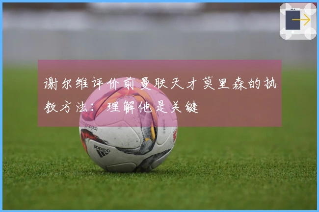 谢尔维评价前曼联天才莫里森的执教方法：理解他是关键