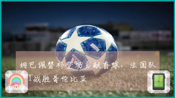 姆巴佩替补登场贡献首球，法国队3-1战胜哥伦比亚