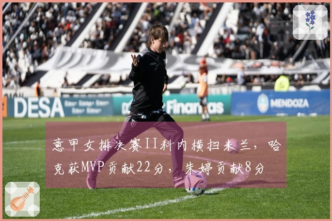 意甲女排决赛II科内横扫米兰，哈克获MVP贡献22分，朱婷贡献8分