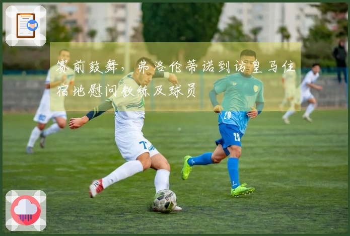 赛前鼓舞，弗洛伦蒂诺到访皇马住宿地慰问教练及球员