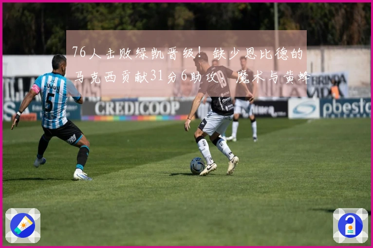 76人击败绿凯晋级！缺少恩比德的马克西贡献31分6助攻，魔术与黄蜂争夺第八名