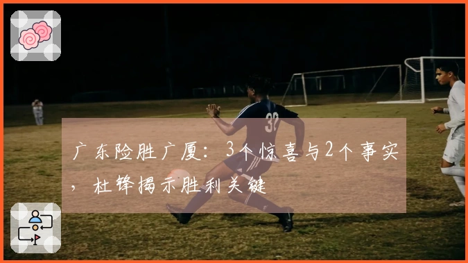 广东险胜广厦：3个惊喜与2个事实，杜锋揭示胜利关键