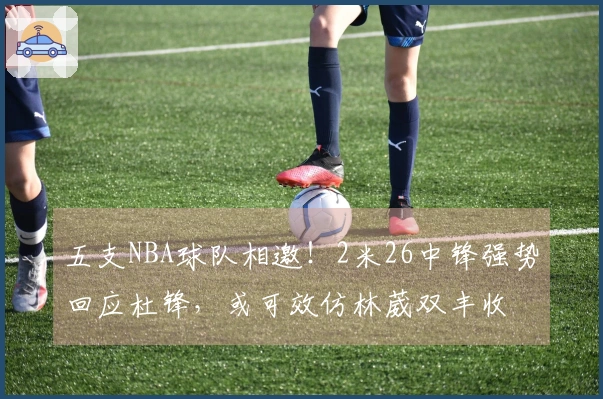 五支NBA球队相邀！2米26中锋强势回应杜锋，或可效仿林葳双丰收