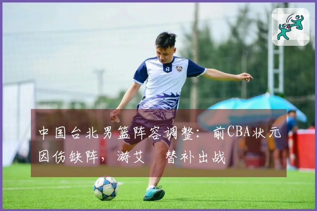 中国台北男篮阵容调整：前CBA状元因伤缺阵，游艾喆替补出战