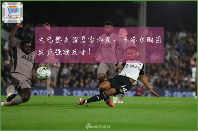 大巴黎去留悬念加剧，卡塔尔财团发声强硬反击！