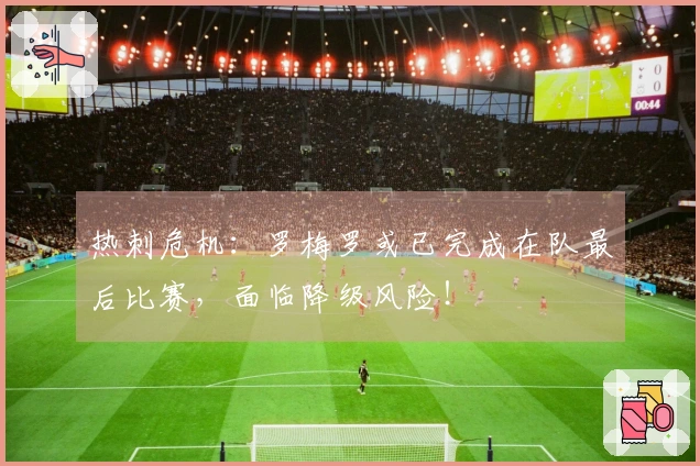 热刺危机：罗梅罗或已完成在队最后比赛，面临降级风险！
