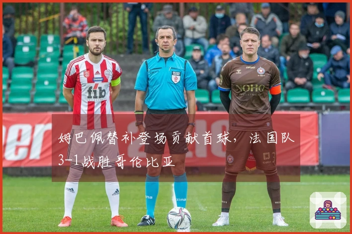 姆巴佩替补登场贡献首球，法国队3-1战胜哥伦比亚