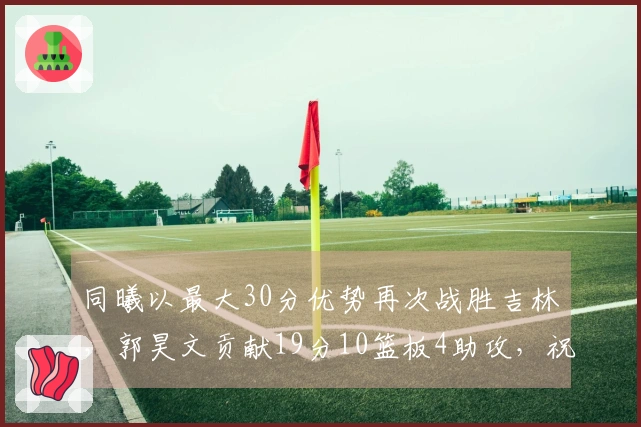 同曦以最大30分优势再次战胜吉林，郭昊文贡献19分10篮板4助攻，祝铭震得18分