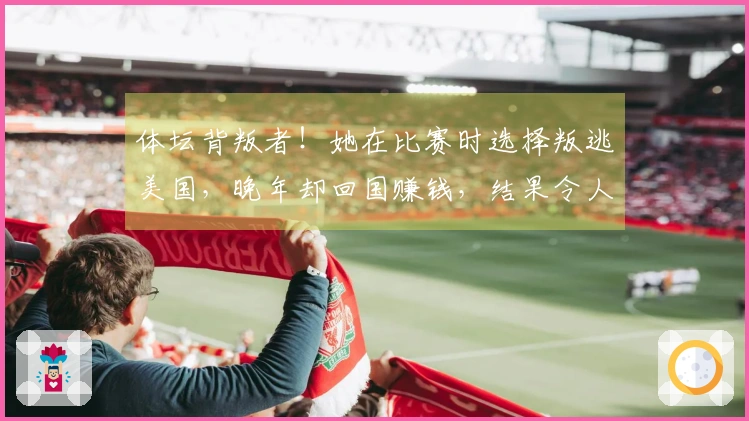 体坛背叛者！她在比赛时选择叛逃美国，晚年却回国赚钱，结果令人欣慰