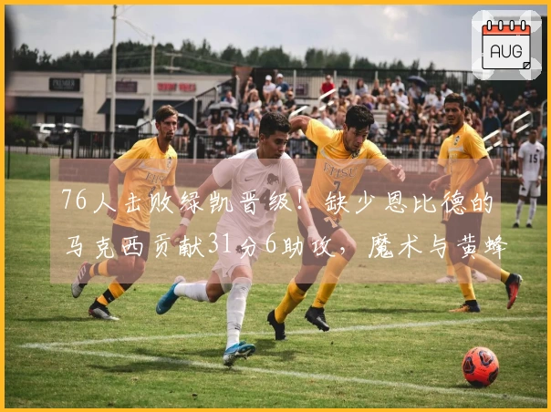 76人击败绿凯晋级！缺少恩比德的马克西贡献31分6助攻，魔术与黄蜂争夺第八名