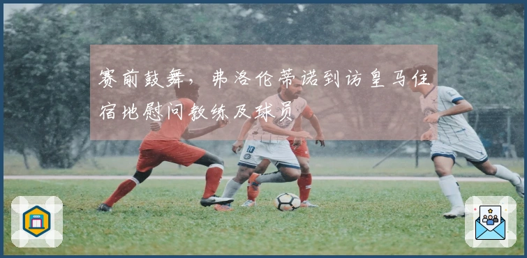 赛前鼓舞，弗洛伦蒂诺到访皇马住宿地慰问教练及球员