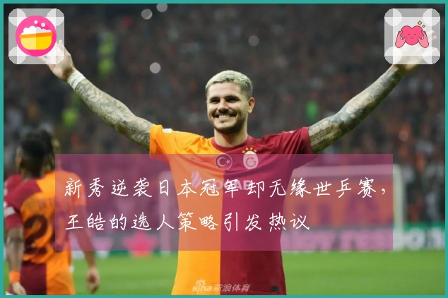 新秀逆袭日本冠军却无缘世乒赛，王皓的选人策略引发热议