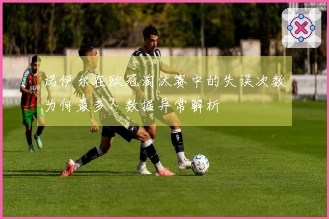 诺伊尔在欧冠淘汰赛中的失误次数为何最多？数据异常解析