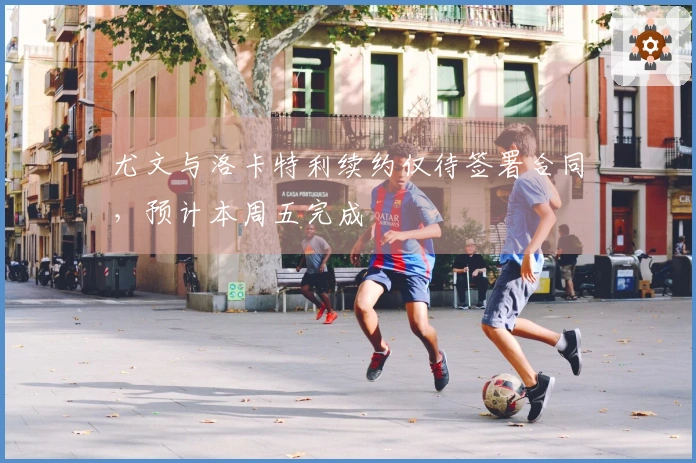 尤文与洛卡特利续约仅待签署合同，预计本周五完成