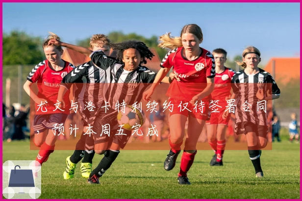 尤文与洛卡特利续约仅待签署合同，预计本周五完成