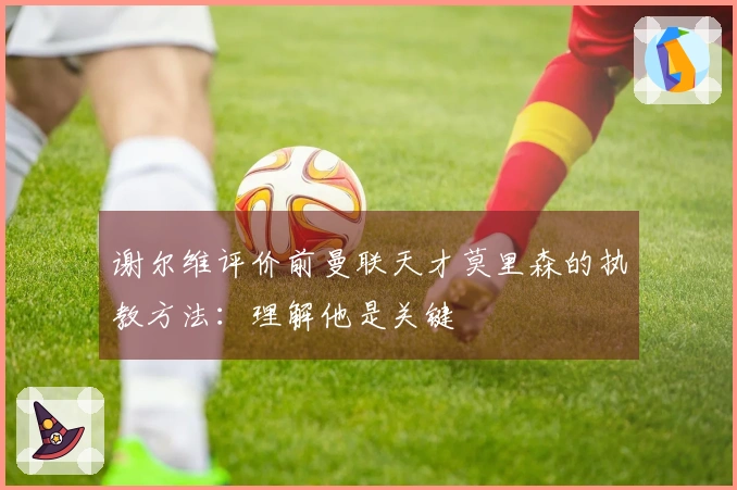 谢尔维评价前曼联天才莫里森的执教方法：理解他是关键