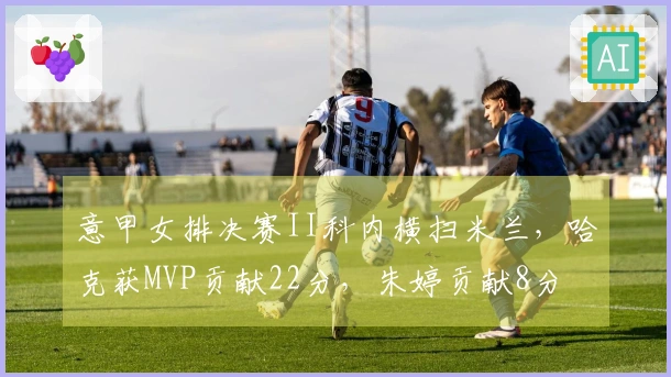 意甲女排决赛II科内横扫米兰，哈克获MVP贡献22分，朱婷贡献8分