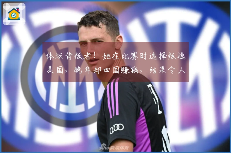 体坛背叛者！她在比赛时选择叛逃美国，晚年却回国赚钱，结果令人欣慰